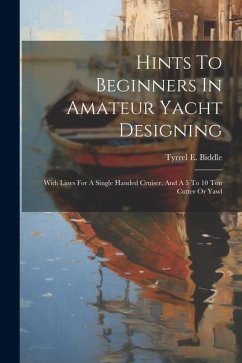 Hints To Beginners In Amateur Yacht Designing: With Lines For A Single Handed Cruiser, And A 5 To 10 Ton Cutter Or Yawl - Biddle, Tyrrel E.