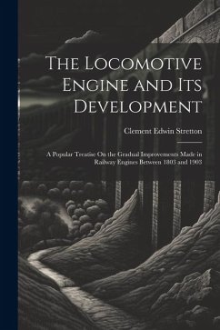 The Locomotive Engine and Its Development: A Popular Treatise On the Gradual Improvements Made in Railway Engines Between 1803 and 1903 - Stretton, Clement Edwin