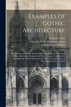 Examples of Gothic Architecture: Selected From Various Ancient Edifices in England; Consisting of Plans, Elevations, Sections, and Parts at Large; Cal - Pugin, Augustus; Pugin, Augustus Welby Northmore; Willson, Edward James