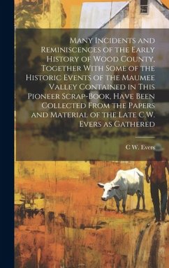 Many Incidents and Reminiscences of the Early History of Wood County, Together With Some of the Historic Events of the Maumee Valley Contained in This - Evers, C. W.