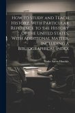 How to Study and Teach History, With Particular Reference to the History of the United States, With Additional Matter, Including a Bibliographical Ind