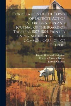 Corporation of the Town of Detroit. Act of Incorporation and Journal of the Board of Trustees, 1802-1805. Printed Under Authority of the Common Counci - Burton, Clarence Monroe; Charters, Detroit; Collection, Burton Historical