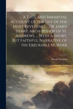 A True and Impartial Account of the Life of the Most Reverend ... Dr. James Sharp, Arch-Bishop of St. Andrews, ... With a Short, But Faithful Narrativ - Symson, David