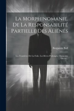 La Morphinomanie. De La Responsabilité Partielle Des Aliénés: Les Frontières De La Folie. Les Rêves Prolongés. Opuscules Divers... - Ball, Benjamin