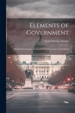 Elements of Government: Political Institutions, Local and National, in the United States - Stickles, Arndt Mathias