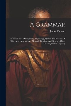 A Grammar: In Which The Orthography, Etymology, Syntax And Prosody Of The Latin Language Are Minutely Detailed, And Rendered Easy - Tatham, James