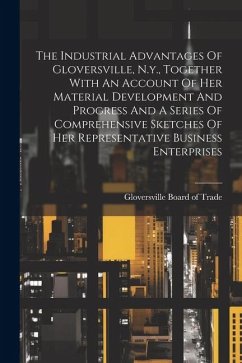 The Industrial Advantages Of Gloversville, N.y., Together With An Account Of Her Material Development And Progress And A Series Of Comprehensive Sketc