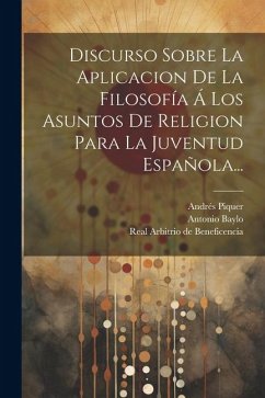 Discurso Sobre La Aplicacion De La Filosofía Á Los Asuntos De Religion Para La Juventud Española... - Piquer, Andrés; Baylo, Antonio