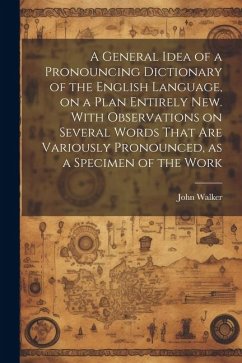 A General Idea of a Pronouncing Dictionary of the English Language, on a Plan Entirely new. With Observations on Several Words That are Variously Pronounced, as a Specimen of the Work - Walker, John