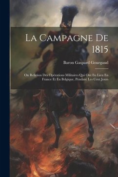 La Campagne De 1815: Ou Relation Des Opérations Militaires Qui Ont Eu Lieu En France Et En Belgique, Pendant Les Cent Jours - Gourgaud, Baron Gaspard