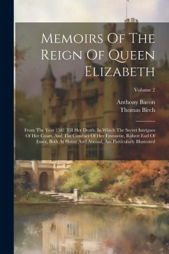 Memoirs Of The Reign Of Queen Elizabeth: From The Year 1581 Till Her Death. In Which The Secret Intrigues Of Her Court, And The Conduct Of Her Favouri - Birch, Thomas; Bacon, Anthony