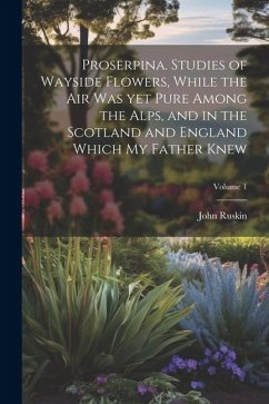 Proserpina. Studies of Wayside Flowers, While the air was yet Pure Among the Alps, and in the Scotland and England Which my Father Knew; Volume 1 - Ruskin, John