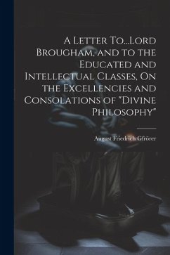 A Letter To...Lord Brougham, and to the Educated and Intellectual Classes, On the Excellencies and Consolations of 