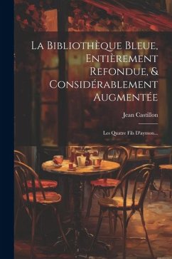 La Bibliothèque Bleue, Entièrement Refondue, & Considérablement Augmentée: Les Quatre Fils D'aymon... - Castillon, Jean