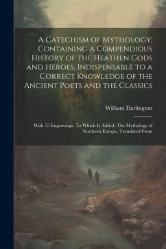A Catechism of Mythology; Containing a Compendious History of the Heathen Gods and Heroes, Indispensable to a Correct Knowledge of the Ancient Poets a - Darlington, William
