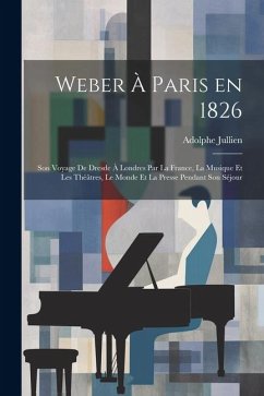 Weber à Paris en 1826: Son voyage de Dresde à Londres par la France, la musique et les théâtres, le monde et la presse pendant son séjour - Jullien, Adolphe