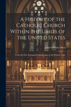 A History of the Catholic Church Within the Limits of the United States: From the First Attempted Colonization to the Present Time - Shea, John Gilmary