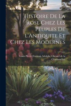 Histoire de la Rose Chez les Peuples de l'Antiquite et Chez les Modernes - Pierre François Adolphe Chesnel de la C