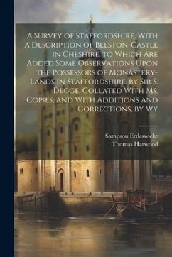 A Survey of Staffordshire, With a Description of Beeston-Castle in Cheshire. to Which Are Added Some Observations Upon the Possessors of Monastery-Lan - Erdeswicke, Sampson; Harwood, Thomas