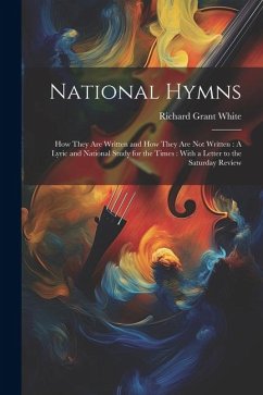 National Hymns: How They Are Written and How They Are Not Written: A Lyric and National Study for the Times: With a Letter to the Satu - White, Richard Grant