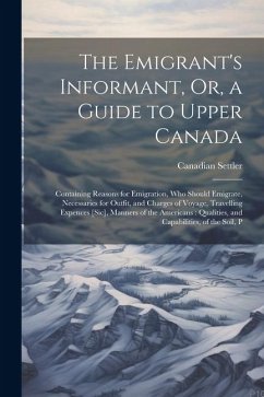 The Emigrant's Informant, Or, a Guide to Upper Canada: Containing Reasons for Emigration, Who Should Emigrate, Necessaries for Outfit, and Charges of - Settler, Canadian