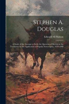 Stephen A. Douglas: A Study of the Attempt to Settle the Question of Slavery in the Territories by the Application of Popular Sovereignty, - McMahon, Edward