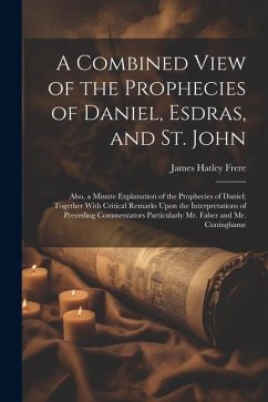 A Combined View of the Prophecies of Daniel, Esdras, and St. John: Also, a Minute Explanation of the Prophecies of Daniel; Together With Critical Rema - Frere, James Hatley