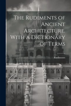 The Rudiments of Ancient Architecture. With a Dictionary of Terms - Rudiments
