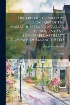 History of the Military Company of the Massachusetts, Now Called the Ancient and Honorable Artillery Company of Massachusetts: 1637-1888 - Roberts, Oliver Ayer