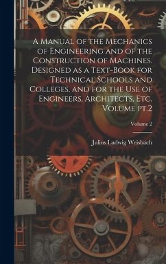 A Manual of the Mechanics of Engineering and of the Construction of Machines. Designed as a Text-book for Technical Schools and Colleges, and for the - Weisbach, Julius Ludwig
