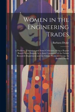 Women in the Engineering Trades: A Problem, a Solution, and Some Criticisms; Being a Report Based On an Enquiry by a Joint Committee of the Fabian Res - Drake, Barbara