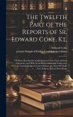 The Twelfth Part of the Reports of Sr. Edward Coke, Kt.: Of Divers Resolutions and Judgments Given Upon Solemn Arguments, and With Great Deliberation