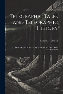 Telegraphic Tales and Telegraphic History: A Popular Account of the Electric Telegraph, Its Uses, Extent and Outgrowths - Johnston, William J.