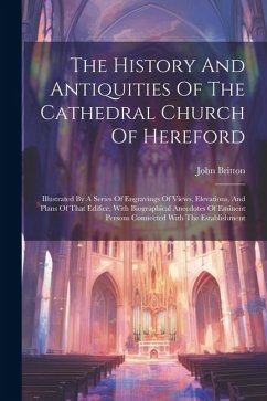 The History And Antiquities Of The Cathedral Church Of Hereford: Illustrated By A Series Of Engravings Of Views, Elevations, And Plans Of That Edifice - Britton, John