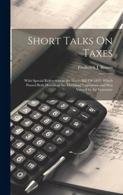 Short Talks On Taxes: With Special References to the Hayes Bill (Of 1892) Which Passed Both Houses of the Maryland Legislature and Was Vetoe - Brown, Frederick J.