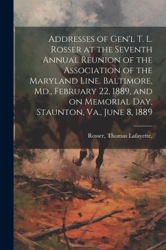 Addresses of Gen'l T. L. Rosser at the Seventh Annual Reunion of the Association of the Maryland Line. Baltimore, Md., February 22, 1889, and on Memor - Rosser, Thomas Lafayette