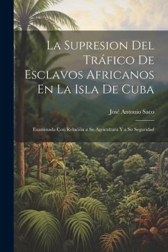 La Supresion Del Tráfico De Esclavos Africanos En La Isla De Cuba: Examinada Con Relación a Su Agricultura Y a Su Seguridad - Saco, José Antonio