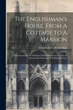 The Englishman's House, From A Cottage To A Mansion: A Practical Guide To Members Of Building Societies, And All Interested In Selecting Or Building A - Richardson, Charles James