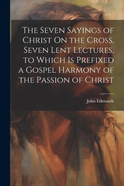 The Seven Sayings of Christ On the Cross, Seven Lent Lectures, to Which Is Prefixed a Gospel Harmony of the Passion of Christ - Edmunds, John