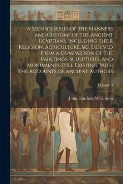 A Second Series of the Manners and Customs of the Ancient Egyptians, Including Their Religion, Agriculture, &c. Derived From a Comparison of the Paintings, Sculptures, and Monuments Still Existing, With the Accounts of Ancient Authors; Volume 3 - Wilkinson, John Gardner