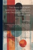 The Band Teacher's Assistant Or, Complete and Progressive Band Instructor: Comprising the Rudiments of Music, and Many Valuable Hints On Band Topics,