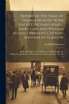 Report of the Trial of Thomas Hunter, Peter Hacket, Richard M'neil, James Gibb, and William M'lean, Operative Cotton-Spinners in Glasgow: Before the H - Swinton, Archibald