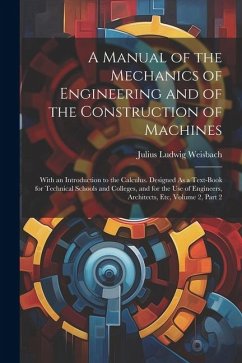 A Manual of the Mechanics of Engineering and of the Construction of Machines: With an Introduction to the Calculus. Designed As a Text-Book for Techni - Weisbach, Julius Ludwig