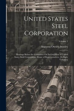 United States Steel Corporation: Hearings Before the Committee On Investigation of United States Steel Corporation. House of Representatives. [In Eigh - Stanley, Augustus Owsley