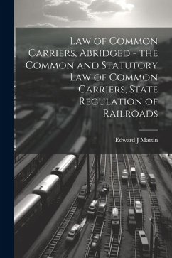 Law of Common Carriers, Abridged - the Common and Statutory law of Common Carriers, State Regulation of Railroads - Martin, Edward J.