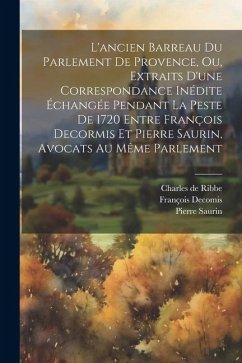 L'ancien Barreau Du Parlement De Provence, Ou, Extraits D'une Correspondance Inédite Échangée Pendant La Peste De 1720 Entre François Decormis Et Pier - Decomis, François; Saurin, Pierre