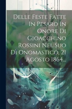 Delle Feste Fatte In Pesaro In Onore Di Gioacchino Rossini Nel Suo Dì Onomastico, 21 Agosto 1864... - Anonymous