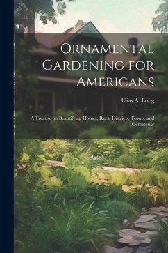 Ornamental Gardening for Americans: A Treatise on Beautifying Homes, Rural Districts, Towns, and Cemeteries - Long, Elias A.
