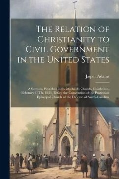 The Relation of Christianity to Civil Government in the United States: A Sermon, Preached in St. Michael's Church, Charleston, February 13Th, 1833, Be - Adams, Jasper