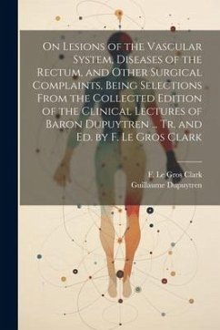 On Lesions of the Vascular System, Diseases of the Rectum, and Other Surgical Complaints, Being Selections From the Collected Edition of the Clinical Lectures of Baron Dupuytren ... Tr. and ed. by F. Le Gros Clark - Dupuytren, Guillaume; Clark, F Le Gros